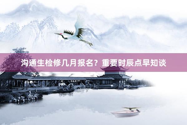 沟通生检修几月报名？重要时辰点早知谈