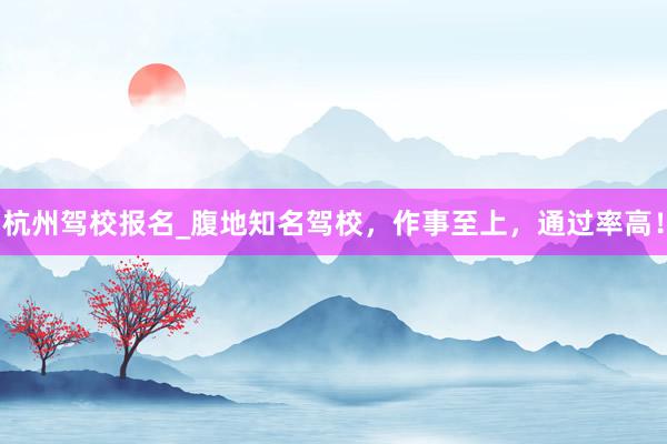 杭州驾校报名_腹地知名驾校，作事至上，通过率高！