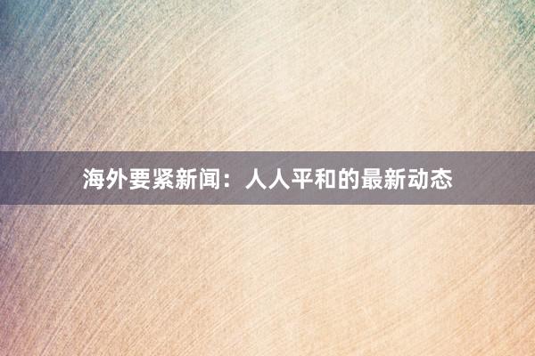 海外要紧新闻：人人平和的最新动态