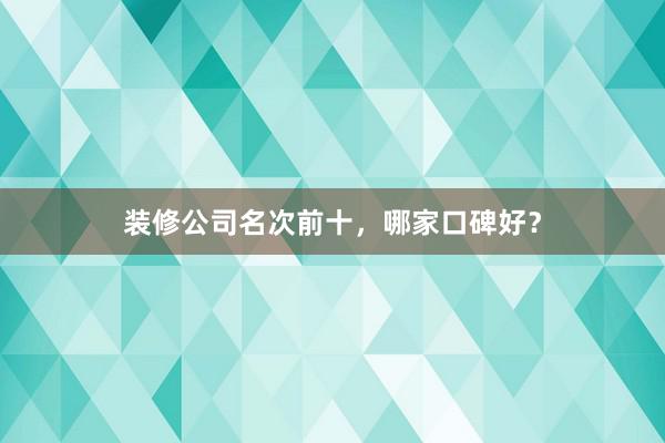 装修公司名次前十，哪家口碑好？