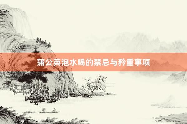 蒲公英泡水喝的禁忌与矜重事项
