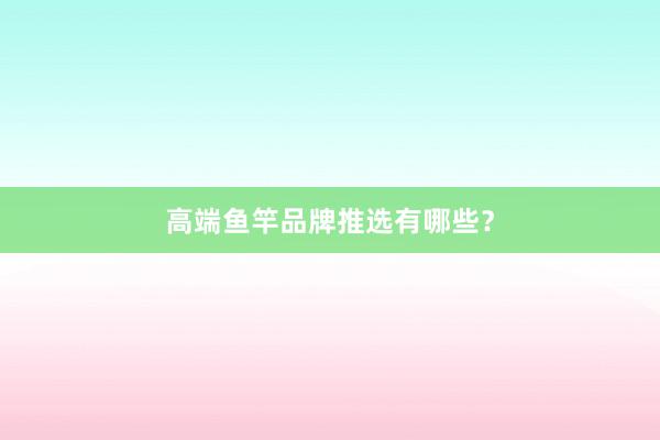 高端鱼竿品牌推选有哪些？
