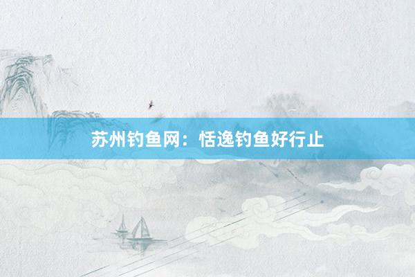 苏州钓鱼网：恬逸钓鱼好行止